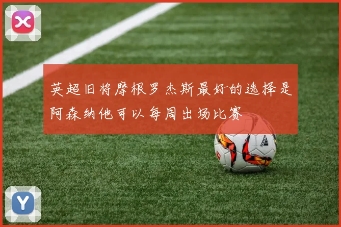 英超旧将摩根罗杰斯最好的选择是阿森纳他可以每周出场比赛