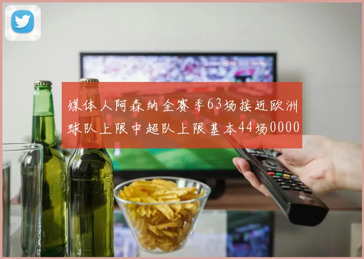 媒体人阿森纳全赛季63场接近欧洲球队上限中超队上限基本44场0000644