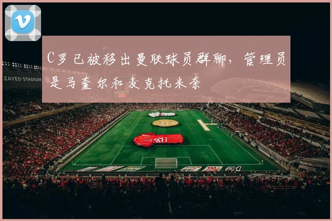 C罗已被移出曼联球员群聊，管理员是马奎尔和麦克托米奈