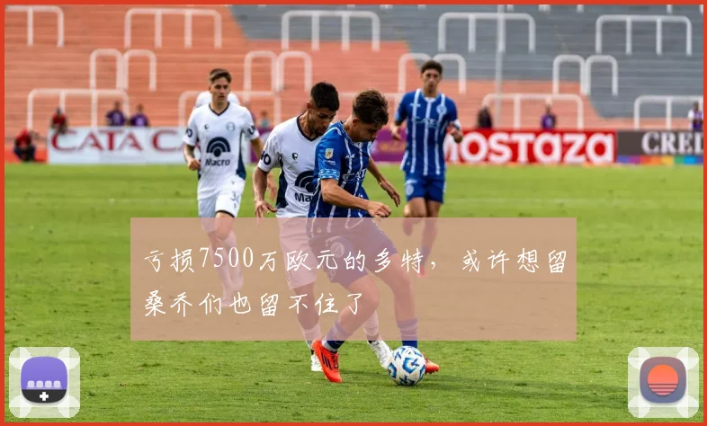 亏损7500万欧元的多特，或许想留桑乔们也留不住了