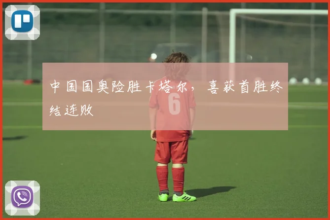 中国国奥险胜卡塔尔，喜获首胜终结连败